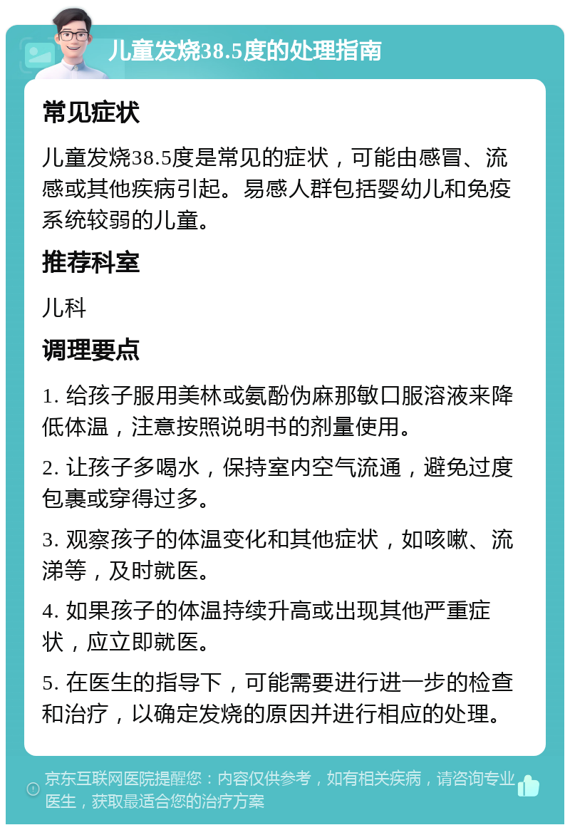 儿童发烧38.5度的处理指南 常见症状 儿童发烧38.5度是常见的症状，可能由感冒、流感或其他疾病引起。易感人群包括婴幼儿和免疫系统较弱的儿童。 推荐科室 儿科 调理要点 1. 给孩子服用美林或氨酚伪麻那敏口服溶液来降低体温，注意按照说明书的剂量使用。 2. 让孩子多喝水，保持室内空气流通，避免过度包裹或穿得过多。 3. 观察孩子的体温变化和其他症状，如咳嗽、流涕等，及时就医。 4. 如果孩子的体温持续升高或出现其他严重症状，应立即就医。 5. 在医生的指导下，可能需要进行进一步的检查和治疗，以确定发烧的原因并进行相应的处理。