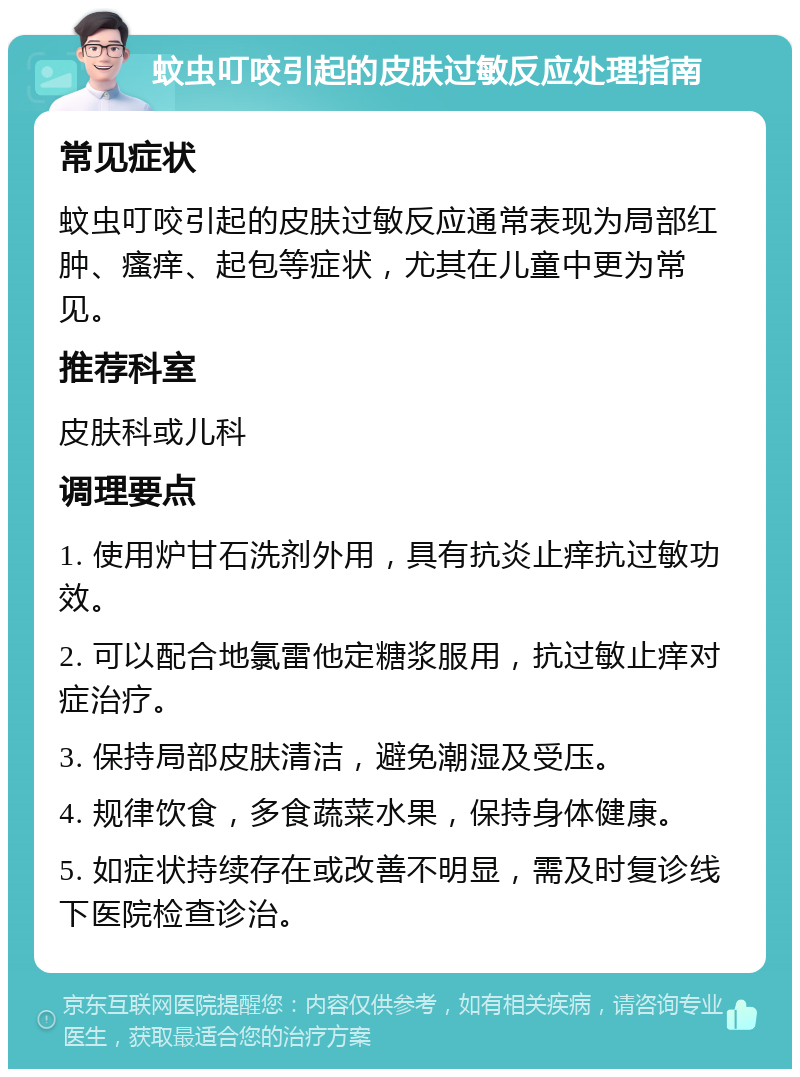 蚊虫叮咬引起的皮肤过敏反应处理指南 常见症状 蚊虫叮咬引起的皮肤过敏反应通常表现为局部红肿、瘙痒、起包等症状，尤其在儿童中更为常见。 推荐科室 皮肤科或儿科 调理要点 1. 使用炉甘石洗剂外用，具有抗炎止痒抗过敏功效。 2. 可以配合地氯雷他定糖浆服用，抗过敏止痒对症治疗。 3. 保持局部皮肤清洁，避免潮湿及受压。 4. 规律饮食，多食蔬菜水果，保持身体健康。 5. 如症状持续存在或改善不明显，需及时复诊线下医院检查诊治。