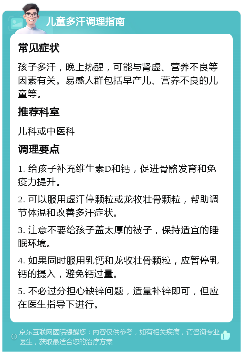 儿童多汗调理指南 常见症状 孩子多汗，晚上热醒，可能与肾虚、营养不良等因素有关。易感人群包括早产儿、营养不良的儿童等。 推荐科室 儿科或中医科 调理要点 1. 给孩子补充维生素D和钙，促进骨骼发育和免疫力提升。 2. 可以服用虚汗停颗粒或龙牧壮骨颗粒，帮助调节体温和改善多汗症状。 3. 注意不要给孩子盖太厚的被子，保持适宜的睡眠环境。 4. 如果同时服用乳钙和龙牧壮骨颗粒，应暂停乳钙的摄入，避免钙过量。 5. 不必过分担心缺锌问题，适量补锌即可，但应在医生指导下进行。