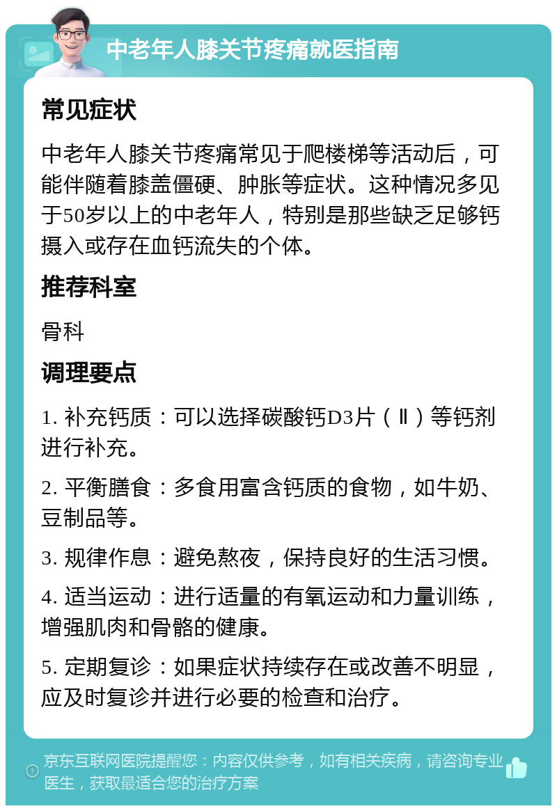 中老年人膝关节疼痛就医指南 常见症状 中老年人膝关节疼痛常见于爬楼梯等活动后，可能伴随着膝盖僵硬、肿胀等症状。这种情况多见于50岁以上的中老年人，特别是那些缺乏足够钙摄入或存在血钙流失的个体。 推荐科室 骨科 调理要点 1. 补充钙质：可以选择碳酸钙D3片（Ⅱ）等钙剂进行补充。 2. 平衡膳食：多食用富含钙质的食物，如牛奶、豆制品等。 3. 规律作息：避免熬夜，保持良好的生活习惯。 4. 适当运动：进行适量的有氧运动和力量训练，增强肌肉和骨骼的健康。 5. 定期复诊：如果症状持续存在或改善不明显，应及时复诊并进行必要的检查和治疗。