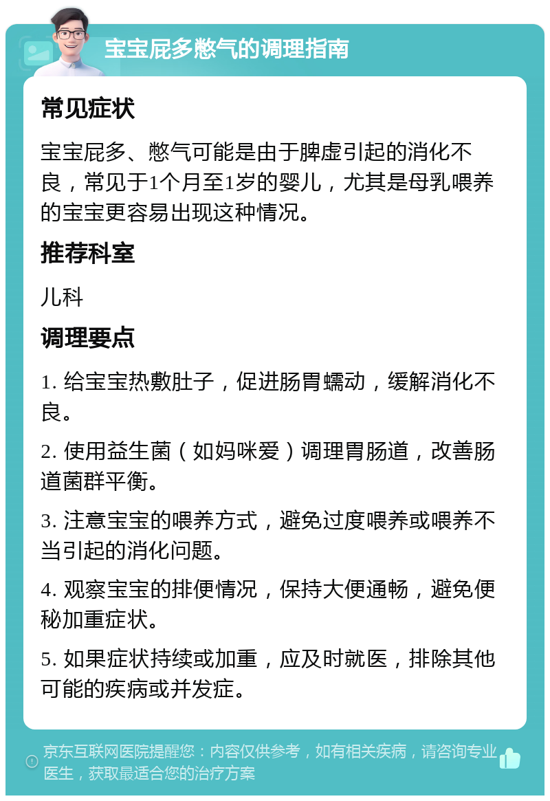 宝宝屁多憋气的调理指南 常见症状 宝宝屁多、憋气可能是由于脾虚引起的消化不良，常见于1个月至1岁的婴儿，尤其是母乳喂养的宝宝更容易出现这种情况。 推荐科室 儿科 调理要点 1. 给宝宝热敷肚子，促进肠胃蠕动，缓解消化不良。 2. 使用益生菌（如妈咪爱）调理胃肠道，改善肠道菌群平衡。 3. 注意宝宝的喂养方式，避免过度喂养或喂养不当引起的消化问题。 4. 观察宝宝的排便情况，保持大便通畅，避免便秘加重症状。 5. 如果症状持续或加重，应及时就医，排除其他可能的疾病或并发症。