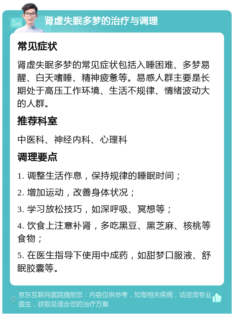 肾虚失眠多梦的治疗与调理 常见症状 肾虚失眠多梦的常见症状包括入睡困难、多梦易醒、白天嗜睡、精神疲惫等。易感人群主要是长期处于高压工作环境、生活不规律、情绪波动大的人群。 推荐科室 中医科、神经内科、心理科 调理要点 1. 调整生活作息，保持规律的睡眠时间； 2. 增加运动，改善身体状况； 3. 学习放松技巧，如深呼吸、冥想等； 4. 饮食上注意补肾，多吃黑豆、黑芝麻、核桃等食物； 5. 在医生指导下使用中成药，如甜梦口服液、舒眠胶囊等。