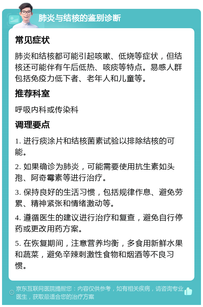 肺炎与结核的鉴别诊断 常见症状 肺炎和结核都可能引起咳嗽、低烧等症状，但结核还可能伴有午后低热、咳痰等特点。易感人群包括免疫力低下者、老年人和儿童等。 推荐科室 呼吸内科或传染科 调理要点 1. 进行痰涂片和结核菌素试验以排除结核的可能。 2. 如果确诊为肺炎，可能需要使用抗生素如头孢、阿奇霉素等进行治疗。 3. 保持良好的生活习惯，包括规律作息、避免劳累、精神紧张和情绪激动等。 4. 遵循医生的建议进行治疗和复查，避免自行停药或更改用药方案。 5. 在恢复期间，注意营养均衡，多食用新鲜水果和蔬菜，避免辛辣刺激性食物和烟酒等不良习惯。