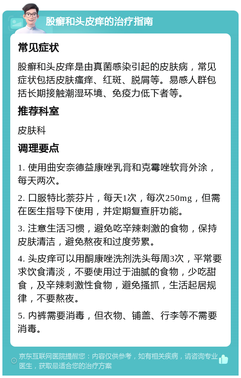 股癣和头皮痒的治疗指南 常见症状 股癣和头皮痒是由真菌感染引起的皮肤病，常见症状包括皮肤瘙痒、红斑、脱屑等。易感人群包括长期接触潮湿环境、免疫力低下者等。 推荐科室 皮肤科 调理要点 1. 使用曲安奈德益康唑乳膏和克霉唑软膏外涂，每天两次。 2. 口服特比萘芬片，每天1次，每次250mg，但需在医生指导下使用，并定期复查肝功能。 3. 注意生活习惯，避免吃辛辣刺激的食物，保持皮肤清洁，避免熬夜和过度劳累。 4. 头皮痒可以用酮康唑洗剂洗头每周3次，平常要求饮食清淡，不要使用过于油腻的食物，少吃甜食，及辛辣刺激性食物，避免搔抓，生活起居规律，不要熬夜。 5. 内裤需要消毒，但衣物、铺盖、行李等不需要消毒。