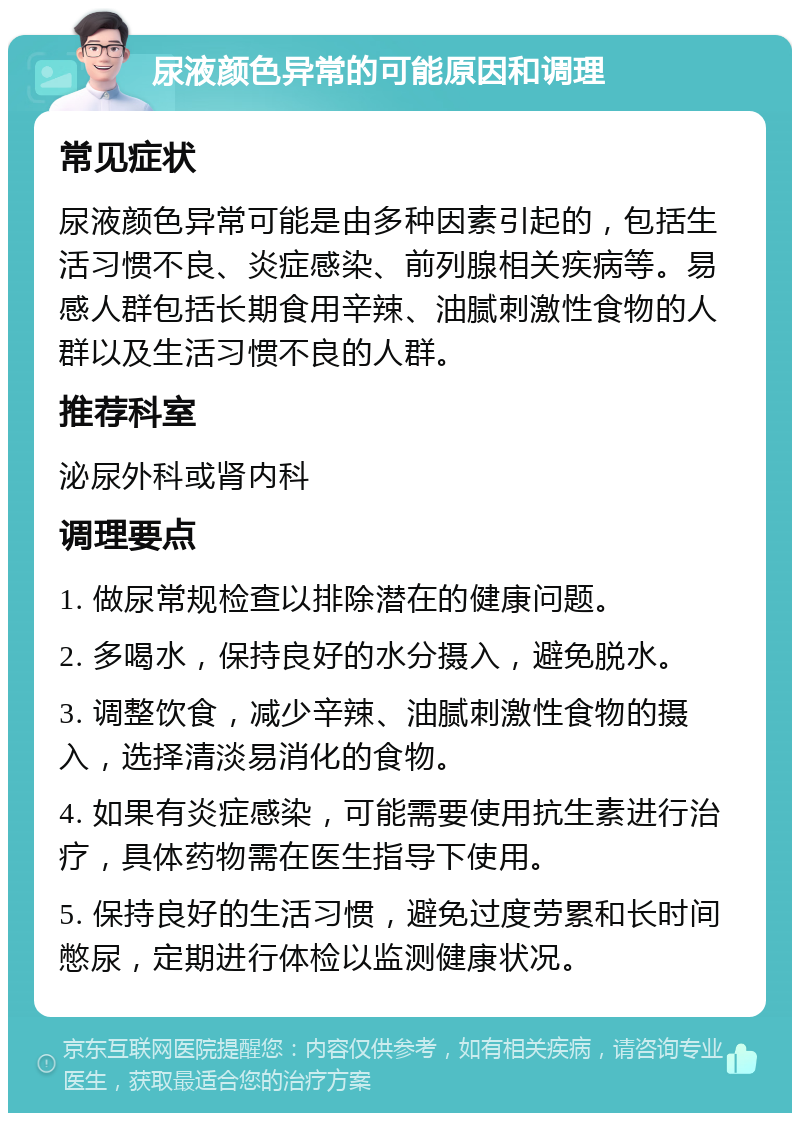 尿液颜色异常的可能原因和调理 常见症状 尿液颜色异常可能是由多种因素引起的，包括生活习惯不良、炎症感染、前列腺相关疾病等。易感人群包括长期食用辛辣、油腻刺激性食物的人群以及生活习惯不良的人群。 推荐科室 泌尿外科或肾内科 调理要点 1. 做尿常规检查以排除潜在的健康问题。 2. 多喝水，保持良好的水分摄入，避免脱水。 3. 调整饮食，减少辛辣、油腻刺激性食物的摄入，选择清淡易消化的食物。 4. 如果有炎症感染，可能需要使用抗生素进行治疗，具体药物需在医生指导下使用。 5. 保持良好的生活习惯，避免过度劳累和长时间憋尿，定期进行体检以监测健康状况。