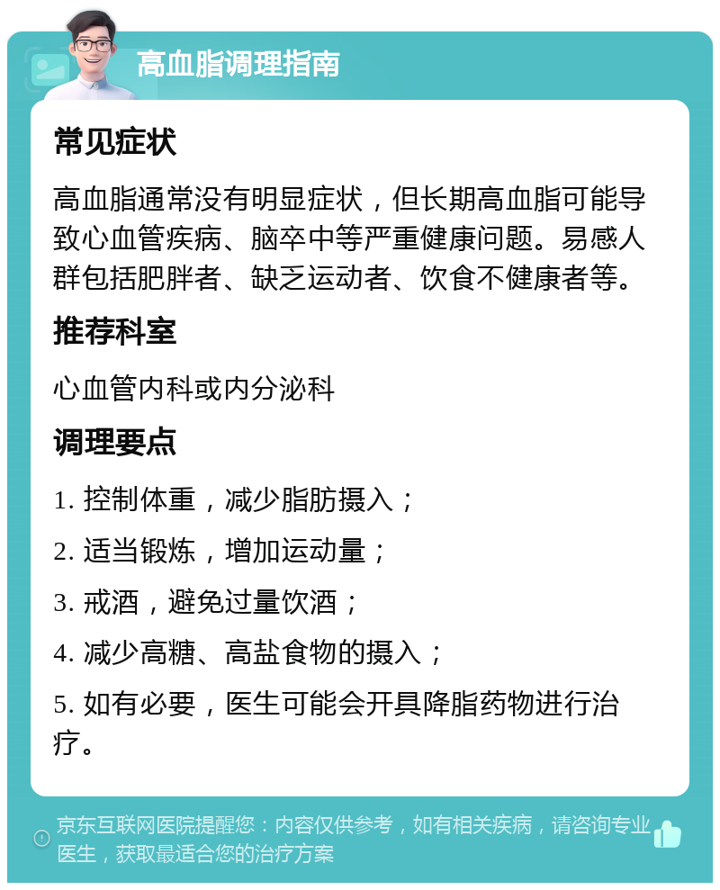 高血脂调理指南 常见症状 高血脂通常没有明显症状，但长期高血脂可能导致心血管疾病、脑卒中等严重健康问题。易感人群包括肥胖者、缺乏运动者、饮食不健康者等。 推荐科室 心血管内科或内分泌科 调理要点 1. 控制体重，减少脂肪摄入； 2. 适当锻炼，增加运动量； 3. 戒酒，避免过量饮酒； 4. 减少高糖、高盐食物的摄入； 5. 如有必要，医生可能会开具降脂药物进行治疗。