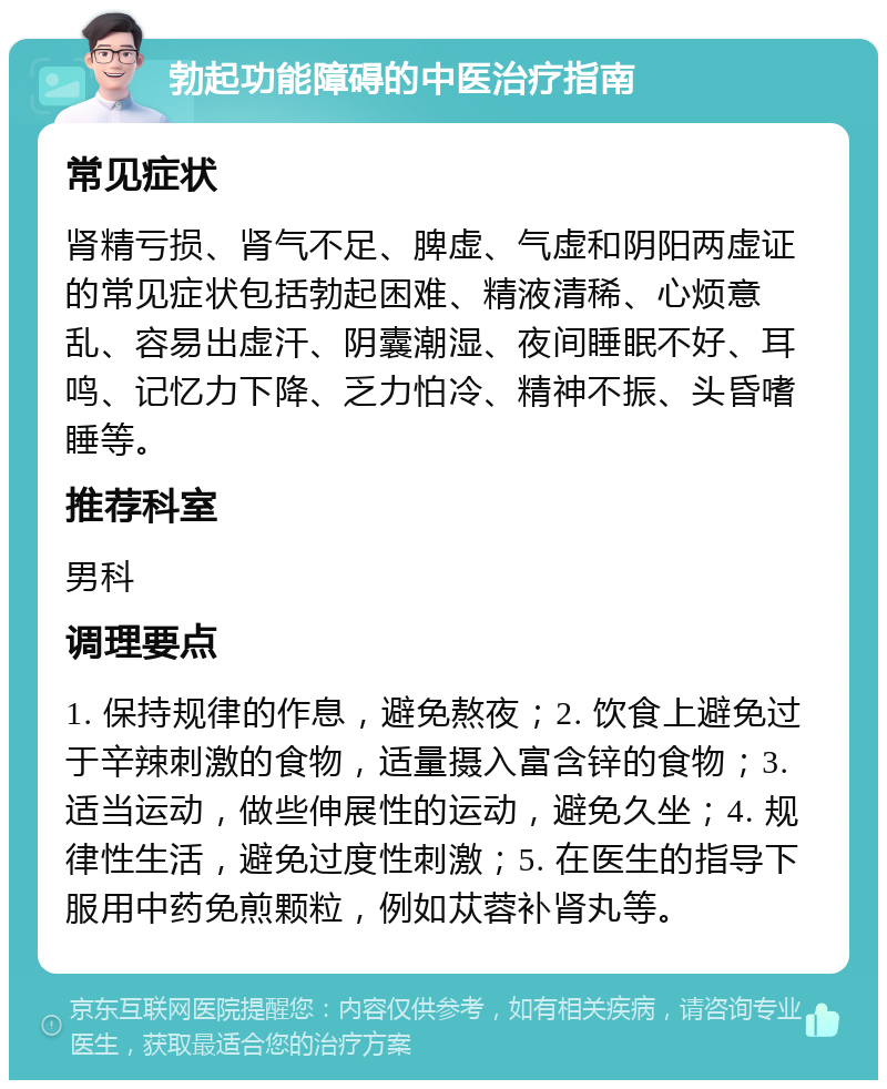 勃起功能障碍的中医治疗指南 常见症状 肾精亏损、肾气不足、脾虚、气虚和阴阳两虚证的常见症状包括勃起困难、精液清稀、心烦意乱、容易出虚汗、阴囊潮湿、夜间睡眠不好、耳鸣、记忆力下降、乏力怕冷、精神不振、头昏嗜睡等。 推荐科室 男科 调理要点 1. 保持规律的作息，避免熬夜；2. 饮食上避免过于辛辣刺激的食物，适量摄入富含锌的食物；3. 适当运动，做些伸展性的运动，避免久坐；4. 规律性生活，避免过度性刺激；5. 在医生的指导下服用中药免煎颗粒，例如苁蓉补肾丸等。