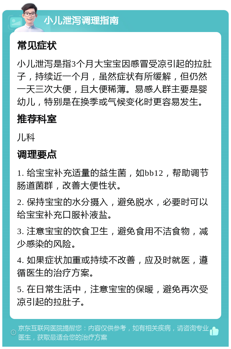 小儿泄泻调理指南 常见症状 小儿泄泻是指3个月大宝宝因感冒受凉引起的拉肚子，持续近一个月，虽然症状有所缓解，但仍然一天三次大便，且大便稀薄。易感人群主要是婴幼儿，特别是在换季或气候变化时更容易发生。 推荐科室 儿科 调理要点 1. 给宝宝补充适量的益生菌，如bb12，帮助调节肠道菌群，改善大便性状。 2. 保持宝宝的水分摄入，避免脱水，必要时可以给宝宝补充口服补液盐。 3. 注意宝宝的饮食卫生，避免食用不洁食物，减少感染的风险。 4. 如果症状加重或持续不改善，应及时就医，遵循医生的治疗方案。 5. 在日常生活中，注意宝宝的保暖，避免再次受凉引起的拉肚子。