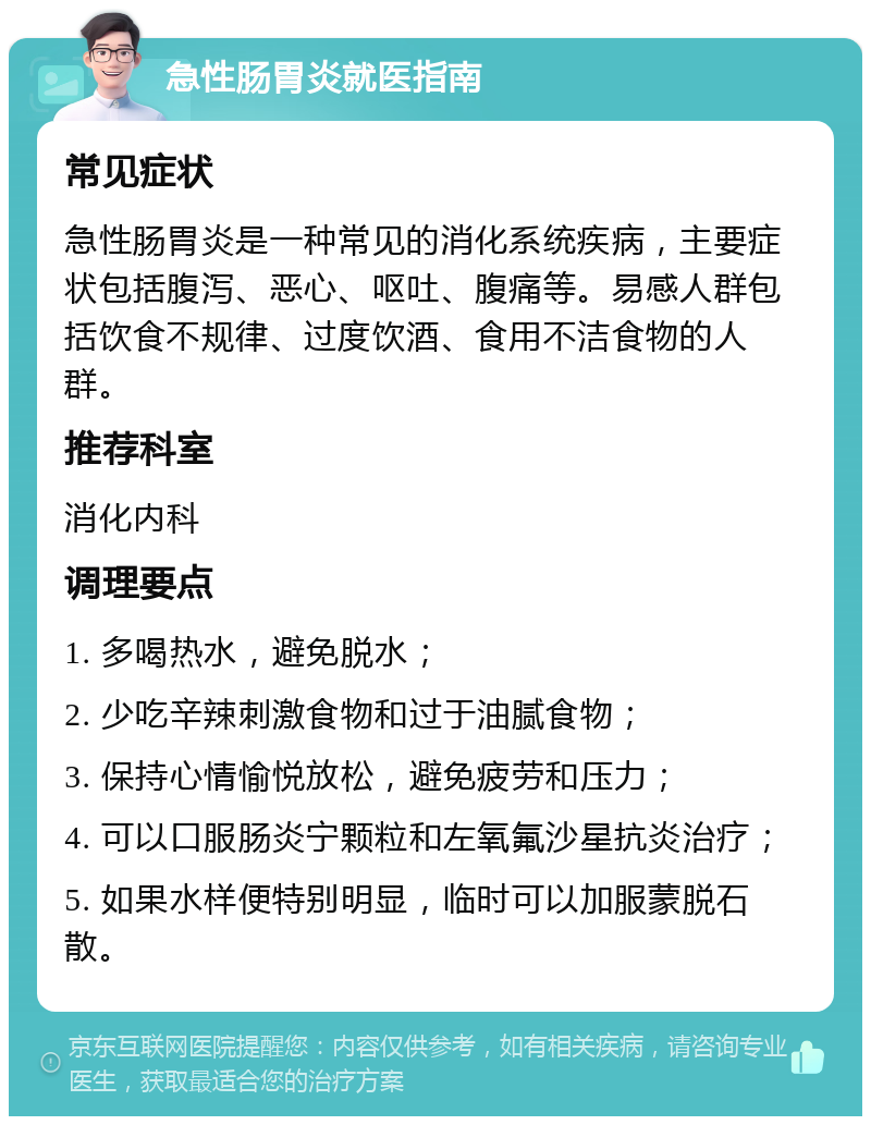 急性肠胃炎就医指南 常见症状 急性肠胃炎是一种常见的消化系统疾病，主要症状包括腹泻、恶心、呕吐、腹痛等。易感人群包括饮食不规律、过度饮酒、食用不洁食物的人群。 推荐科室 消化内科 调理要点 1. 多喝热水，避免脱水； 2. 少吃辛辣刺激食物和过于油腻食物； 3. 保持心情愉悦放松，避免疲劳和压力； 4. 可以口服肠炎宁颗粒和左氧氟沙星抗炎治疗； 5. 如果水样便特别明显，临时可以加服蒙脱石散。