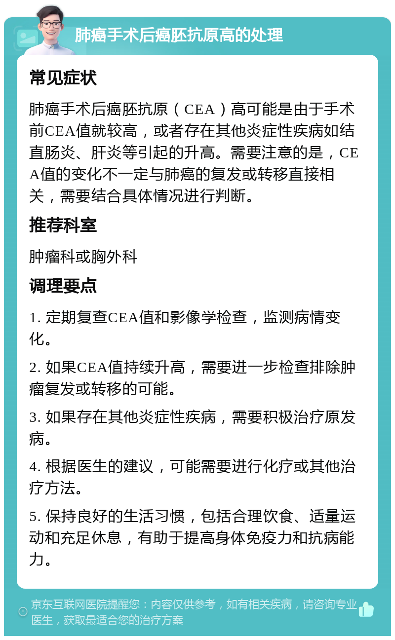 肺癌手术后癌胚抗原高的处理 常见症状 肺癌手术后癌胚抗原（CEA）高可能是由于手术前CEA值就较高，或者存在其他炎症性疾病如结直肠炎、肝炎等引起的升高。需要注意的是，CEA值的变化不一定与肺癌的复发或转移直接相关，需要结合具体情况进行判断。 推荐科室 肿瘤科或胸外科 调理要点 1. 定期复查CEA值和影像学检查，监测病情变化。 2. 如果CEA值持续升高，需要进一步检查排除肿瘤复发或转移的可能。 3. 如果存在其他炎症性疾病，需要积极治疗原发病。 4. 根据医生的建议，可能需要进行化疗或其他治疗方法。 5. 保持良好的生活习惯，包括合理饮食、适量运动和充足休息，有助于提高身体免疫力和抗病能力。