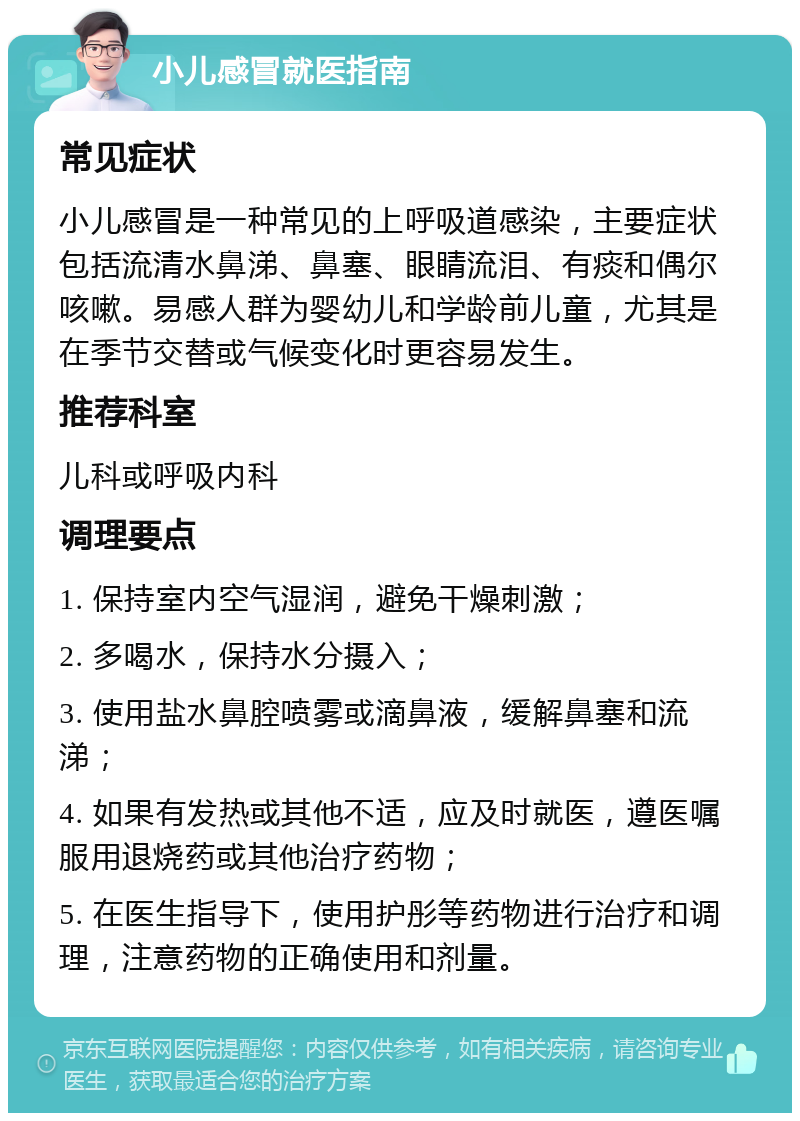 小儿感冒就医指南 常见症状 小儿感冒是一种常见的上呼吸道感染，主要症状包括流清水鼻涕、鼻塞、眼睛流泪、有痰和偶尔咳嗽。易感人群为婴幼儿和学龄前儿童，尤其是在季节交替或气候变化时更容易发生。 推荐科室 儿科或呼吸内科 调理要点 1. 保持室内空气湿润，避免干燥刺激； 2. 多喝水，保持水分摄入； 3. 使用盐水鼻腔喷雾或滴鼻液，缓解鼻塞和流涕； 4. 如果有发热或其他不适，应及时就医，遵医嘱服用退烧药或其他治疗药物； 5. 在医生指导下，使用护彤等药物进行治疗和调理，注意药物的正确使用和剂量。