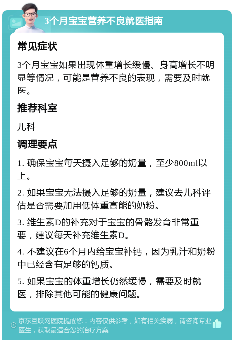 3个月宝宝营养不良就医指南 常见症状 3个月宝宝如果出现体重增长缓慢、身高增长不明显等情况，可能是营养不良的表现，需要及时就医。 推荐科室 儿科 调理要点 1. 确保宝宝每天摄入足够的奶量，至少800ml以上。 2. 如果宝宝无法摄入足够的奶量，建议去儿科评估是否需要加用低体重高能的奶粉。 3. 维生素D的补充对于宝宝的骨骼发育非常重要，建议每天补充维生素D。 4. 不建议在6个月内给宝宝补钙，因为乳汁和奶粉中已经含有足够的钙质。 5. 如果宝宝的体重增长仍然缓慢，需要及时就医，排除其他可能的健康问题。