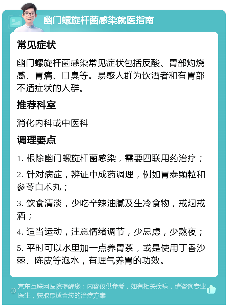 幽门螺旋杆菌感染就医指南 常见症状 幽门螺旋杆菌感染常见症状包括反酸、胃部灼烧感、胃痛、口臭等。易感人群为饮酒者和有胃部不适症状的人群。 推荐科室 消化内科或中医科 调理要点 1. 根除幽门螺旋杆菌感染，需要四联用药治疗； 2. 针对病症，辨证中成药调理，例如胃泰颗粒和参苓白术丸； 3. 饮食清淡，少吃辛辣油腻及生冷食物，戒烟戒酒； 4. 适当运动，注意情绪调节，少思虑，少熬夜； 5. 平时可以水里加一点养胃茶，或是使用丁香沙棘、陈皮等泡水，有理气养胃的功效。