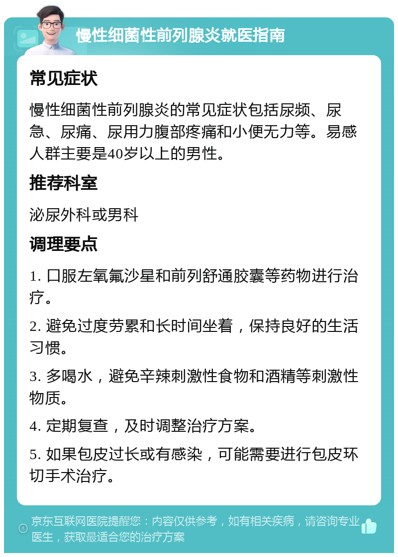 慢性细菌性前列腺炎就医指南 常见症状 慢性细菌性前列腺炎的常见症状包括尿频、尿急、尿痛、尿用力腹部疼痛和小便无力等。易感人群主要是40岁以上的男性。 推荐科室 泌尿外科或男科 调理要点 1. 口服左氧氟沙星和前列舒通胶囊等药物进行治疗。 2. 避免过度劳累和长时间坐着，保持良好的生活习惯。 3. 多喝水，避免辛辣刺激性食物和酒精等刺激性物质。 4. 定期复查，及时调整治疗方案。 5. 如果包皮过长或有感染，可能需要进行包皮环切手术治疗。