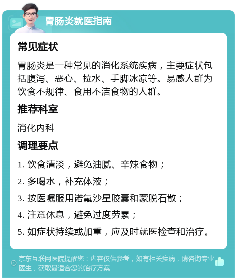 胃肠炎就医指南 常见症状 胃肠炎是一种常见的消化系统疾病，主要症状包括腹泻、恶心、拉水、手脚冰凉等。易感人群为饮食不规律、食用不洁食物的人群。 推荐科室 消化内科 调理要点 1. 饮食清淡，避免油腻、辛辣食物； 2. 多喝水，补充体液； 3. 按医嘱服用诺氟沙星胶囊和蒙脱石散； 4. 注意休息，避免过度劳累； 5. 如症状持续或加重，应及时就医检查和治疗。