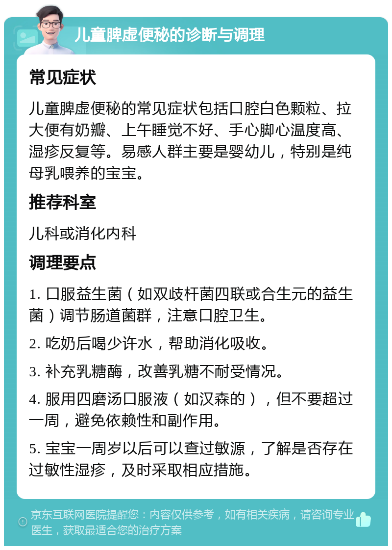 儿童脾虚便秘的诊断与调理 常见症状 儿童脾虚便秘的常见症状包括口腔白色颗粒、拉大便有奶瓣、上午睡觉不好、手心脚心温度高、湿疹反复等。易感人群主要是婴幼儿，特别是纯母乳喂养的宝宝。 推荐科室 儿科或消化内科 调理要点 1. 口服益生菌（如双歧杆菌四联或合生元的益生菌）调节肠道菌群，注意口腔卫生。 2. 吃奶后喝少许水，帮助消化吸收。 3. 补充乳糖酶，改善乳糖不耐受情况。 4. 服用四磨汤口服液（如汉森的），但不要超过一周，避免依赖性和副作用。 5. 宝宝一周岁以后可以查过敏源，了解是否存在过敏性湿疹，及时采取相应措施。