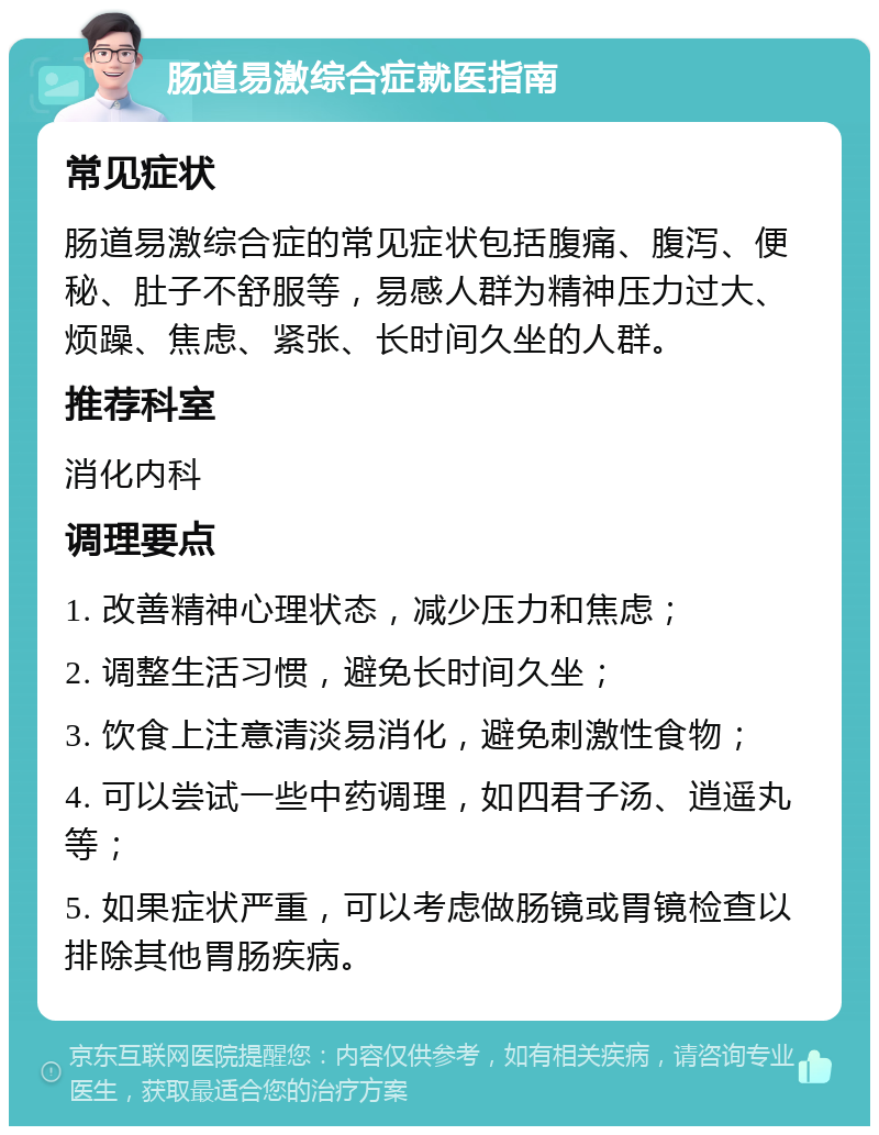 肠道易激综合症就医指南 常见症状 肠道易激综合症的常见症状包括腹痛、腹泻、便秘、肚子不舒服等，易感人群为精神压力过大、烦躁、焦虑、紧张、长时间久坐的人群。 推荐科室 消化内科 调理要点 1. 改善精神心理状态，减少压力和焦虑； 2. 调整生活习惯，避免长时间久坐； 3. 饮食上注意清淡易消化，避免刺激性食物； 4. 可以尝试一些中药调理，如四君子汤、逍遥丸等； 5. 如果症状严重，可以考虑做肠镜或胃镜检查以排除其他胃肠疾病。