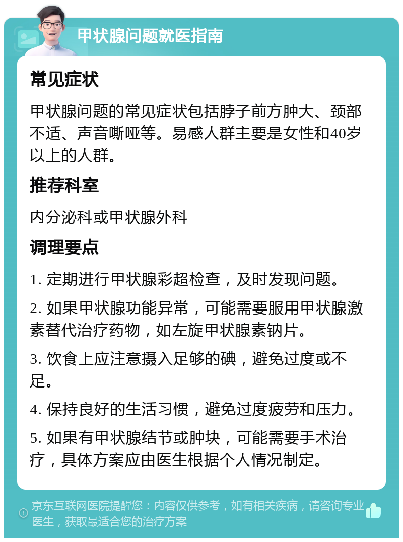 甲状腺问题就医指南 常见症状 甲状腺问题的常见症状包括脖子前方肿大、颈部不适、声音嘶哑等。易感人群主要是女性和40岁以上的人群。 推荐科室 内分泌科或甲状腺外科 调理要点 1. 定期进行甲状腺彩超检查，及时发现问题。 2. 如果甲状腺功能异常，可能需要服用甲状腺激素替代治疗药物，如左旋甲状腺素钠片。 3. 饮食上应注意摄入足够的碘，避免过度或不足。 4. 保持良好的生活习惯，避免过度疲劳和压力。 5. 如果有甲状腺结节或肿块，可能需要手术治疗，具体方案应由医生根据个人情况制定。