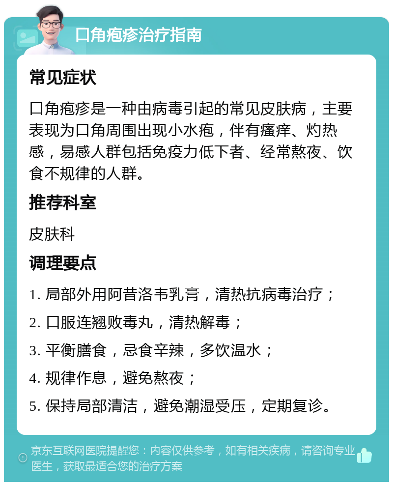 口角疱疹治疗指南 常见症状 口角疱疹是一种由病毒引起的常见皮肤病，主要表现为口角周围出现小水疱，伴有瘙痒、灼热感，易感人群包括免疫力低下者、经常熬夜、饮食不规律的人群。 推荐科室 皮肤科 调理要点 1. 局部外用阿昔洛韦乳膏，清热抗病毒治疗； 2. 口服连翘败毒丸，清热解毒； 3. 平衡膳食，忌食辛辣，多饮温水； 4. 规律作息，避免熬夜； 5. 保持局部清洁，避免潮湿受压，定期复诊。