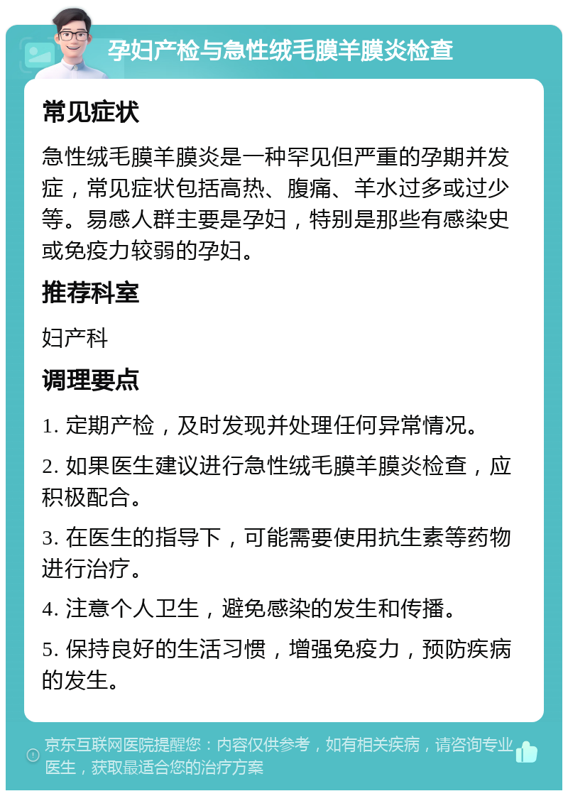 孕妇产检与急性绒毛膜羊膜炎检查 常见症状 急性绒毛膜羊膜炎是一种罕见但严重的孕期并发症，常见症状包括高热、腹痛、羊水过多或过少等。易感人群主要是孕妇，特别是那些有感染史或免疫力较弱的孕妇。 推荐科室 妇产科 调理要点 1. 定期产检，及时发现并处理任何异常情况。 2. 如果医生建议进行急性绒毛膜羊膜炎检查，应积极配合。 3. 在医生的指导下，可能需要使用抗生素等药物进行治疗。 4. 注意个人卫生，避免感染的发生和传播。 5. 保持良好的生活习惯，增强免疫力，预防疾病的发生。