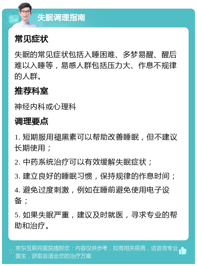 失眠调理指南 常见症状 失眠的常见症状包括入睡困难、多梦易醒、醒后难以入睡等，易感人群包括压力大、作息不规律的人群。 推荐科室 神经内科或心理科 调理要点 1. 短期服用褪黑素可以帮助改善睡眠，但不建议长期使用； 2. 中药系统治疗可以有效缓解失眠症状； 3. 建立良好的睡眠习惯，保持规律的作息时间； 4. 避免过度刺激，例如在睡前避免使用电子设备； 5. 如果失眠严重，建议及时就医，寻求专业的帮助和治疗。