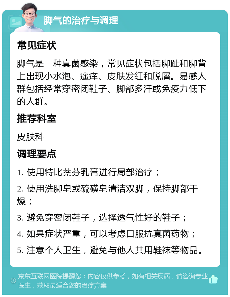 脚气的治疗与调理 常见症状 脚气是一种真菌感染，常见症状包括脚趾和脚背上出现小水泡、瘙痒、皮肤发红和脱屑。易感人群包括经常穿密闭鞋子、脚部多汗或免疫力低下的人群。 推荐科室 皮肤科 调理要点 1. 使用特比萘芬乳膏进行局部治疗； 2. 使用洗脚皂或硫磺皂清洁双脚，保持脚部干燥； 3. 避免穿密闭鞋子，选择透气性好的鞋子； 4. 如果症状严重，可以考虑口服抗真菌药物； 5. 注意个人卫生，避免与他人共用鞋袜等物品。