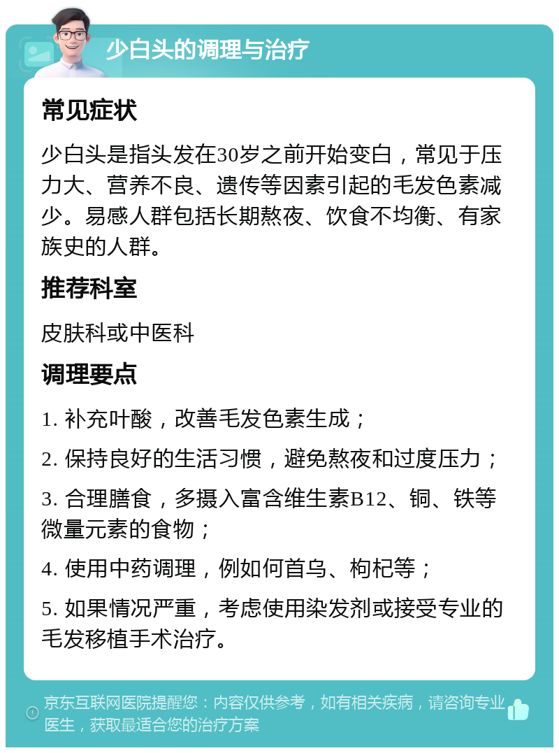 少白头的调理与治疗 常见症状 少白头是指头发在30岁之前开始变白，常见于压力大、营养不良、遗传等因素引起的毛发色素减少。易感人群包括长期熬夜、饮食不均衡、有家族史的人群。 推荐科室 皮肤科或中医科 调理要点 1. 补充叶酸，改善毛发色素生成； 2. 保持良好的生活习惯，避免熬夜和过度压力； 3. 合理膳食，多摄入富含维生素B12、铜、铁等微量元素的食物； 4. 使用中药调理，例如何首乌、枸杞等； 5. 如果情况严重，考虑使用染发剂或接受专业的毛发移植手术治疗。