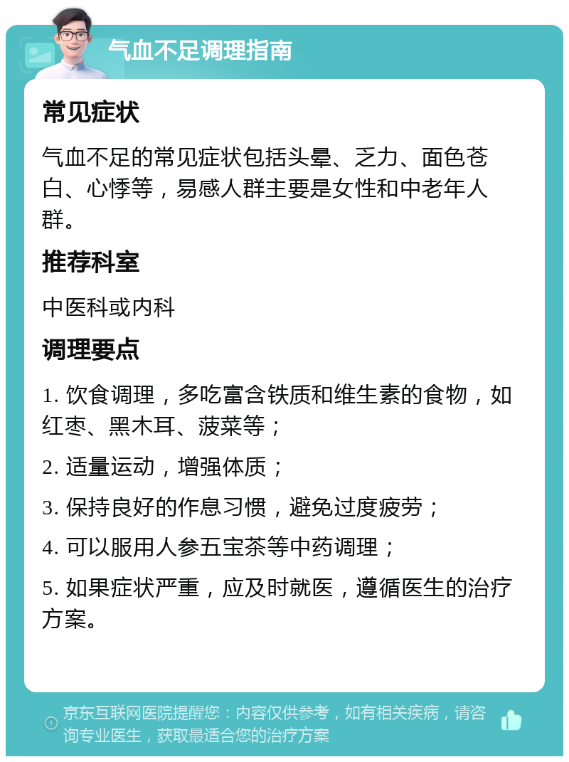 气血不足调理指南 常见症状 气血不足的常见症状包括头晕、乏力、面色苍白、心悸等，易感人群主要是女性和中老年人群。 推荐科室 中医科或内科 调理要点 1. 饮食调理，多吃富含铁质和维生素的食物，如红枣、黑木耳、菠菜等； 2. 适量运动，增强体质； 3. 保持良好的作息习惯，避免过度疲劳； 4. 可以服用人参五宝茶等中药调理； 5. 如果症状严重，应及时就医，遵循医生的治疗方案。