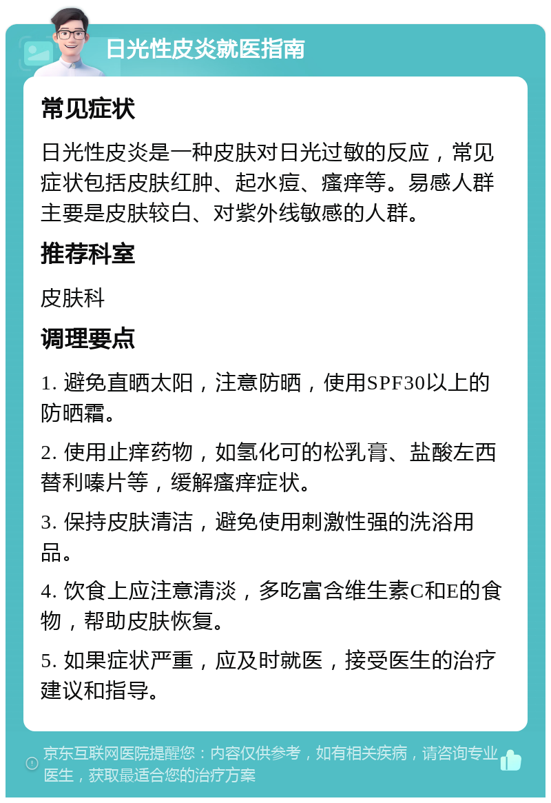 日光性皮炎就医指南 常见症状 日光性皮炎是一种皮肤对日光过敏的反应，常见症状包括皮肤红肿、起水痘、瘙痒等。易感人群主要是皮肤较白、对紫外线敏感的人群。 推荐科室 皮肤科 调理要点 1. 避免直晒太阳，注意防晒，使用SPF30以上的防晒霜。 2. 使用止痒药物，如氢化可的松乳膏、盐酸左西替利嗪片等，缓解瘙痒症状。 3. 保持皮肤清洁，避免使用刺激性强的洗浴用品。 4. 饮食上应注意清淡，多吃富含维生素C和E的食物，帮助皮肤恢复。 5. 如果症状严重，应及时就医，接受医生的治疗建议和指导。