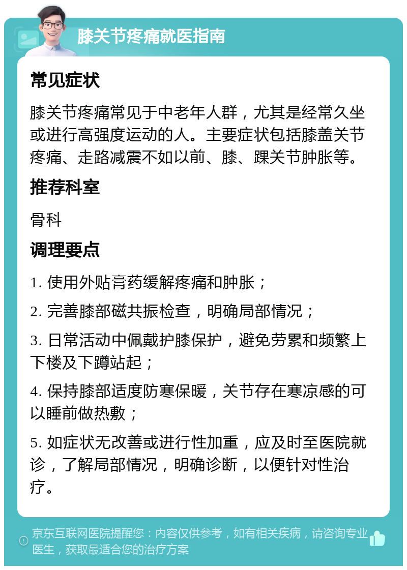 膝关节疼痛就医指南 常见症状 膝关节疼痛常见于中老年人群，尤其是经常久坐或进行高强度运动的人。主要症状包括膝盖关节疼痛、走路减震不如以前、膝、踝关节肿胀等。 推荐科室 骨科 调理要点 1. 使用外贴膏药缓解疼痛和肿胀； 2. 完善膝部磁共振检查，明确局部情况； 3. 日常活动中佩戴护膝保护，避免劳累和频繁上下楼及下蹲站起； 4. 保持膝部适度防寒保暖，关节存在寒凉感的可以睡前做热敷； 5. 如症状无改善或进行性加重，应及时至医院就诊，了解局部情况，明确诊断，以便针对性治疗。