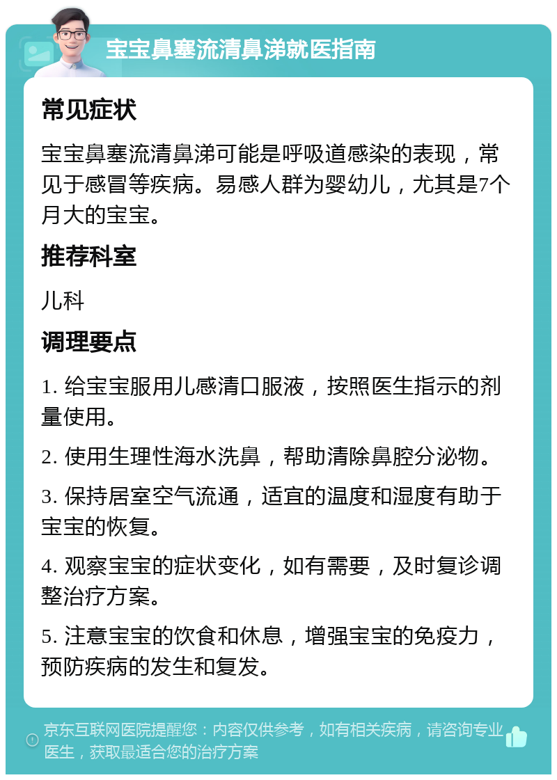 宝宝鼻塞流清鼻涕就医指南 常见症状 宝宝鼻塞流清鼻涕可能是呼吸道感染的表现，常见于感冒等疾病。易感人群为婴幼儿，尤其是7个月大的宝宝。 推荐科室 儿科 调理要点 1. 给宝宝服用儿感清口服液，按照医生指示的剂量使用。 2. 使用生理性海水洗鼻，帮助清除鼻腔分泌物。 3. 保持居室空气流通，适宜的温度和湿度有助于宝宝的恢复。 4. 观察宝宝的症状变化，如有需要，及时复诊调整治疗方案。 5. 注意宝宝的饮食和休息，增强宝宝的免疫力，预防疾病的发生和复发。