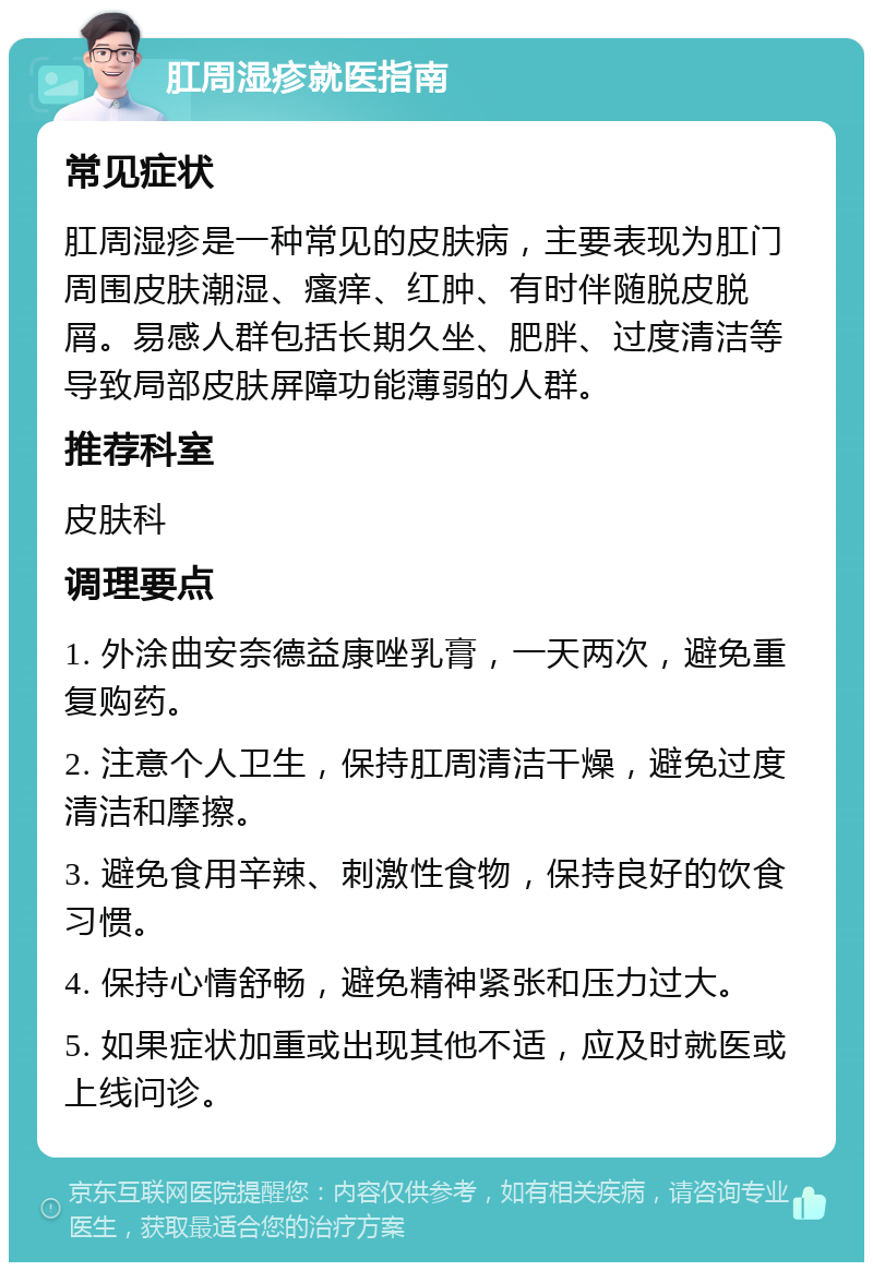 肛周湿疹就医指南 常见症状 肛周湿疹是一种常见的皮肤病，主要表现为肛门周围皮肤潮湿、瘙痒、红肿、有时伴随脱皮脱屑。易感人群包括长期久坐、肥胖、过度清洁等导致局部皮肤屏障功能薄弱的人群。 推荐科室 皮肤科 调理要点 1. 外涂曲安奈德益康唑乳膏，一天两次，避免重复购药。 2. 注意个人卫生，保持肛周清洁干燥，避免过度清洁和摩擦。 3. 避免食用辛辣、刺激性食物，保持良好的饮食习惯。 4. 保持心情舒畅，避免精神紧张和压力过大。 5. 如果症状加重或出现其他不适，应及时就医或上线问诊。