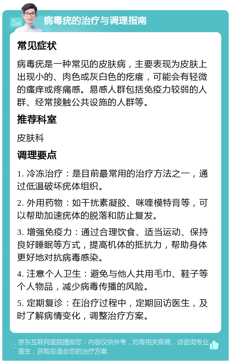 病毒疣的治疗与调理指南 常见症状 病毒疣是一种常见的皮肤病，主要表现为皮肤上出现小的、肉色或灰白色的疙瘩，可能会有轻微的瘙痒或疼痛感。易感人群包括免疫力较弱的人群、经常接触公共设施的人群等。 推荐科室 皮肤科 调理要点 1. 冷冻治疗：是目前最常用的治疗方法之一，通过低温破坏疣体组织。 2. 外用药物：如干扰素凝胶、咪喹模特膏等，可以帮助加速疣体的脱落和防止复发。 3. 增强免疫力：通过合理饮食、适当运动、保持良好睡眠等方式，提高机体的抵抗力，帮助身体更好地对抗病毒感染。 4. 注意个人卫生：避免与他人共用毛巾、鞋子等个人物品，减少病毒传播的风险。 5. 定期复诊：在治疗过程中，定期回访医生，及时了解病情变化，调整治疗方案。