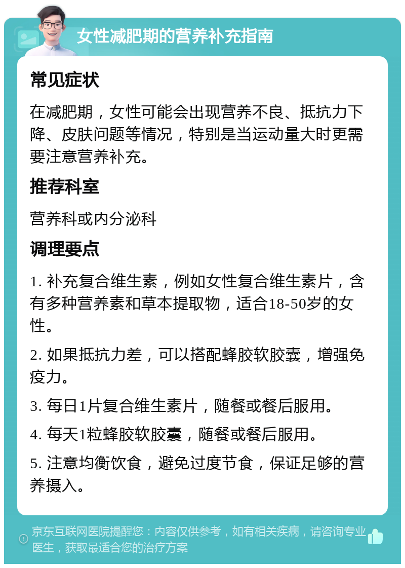 女性减肥期的营养补充指南 常见症状 在减肥期，女性可能会出现营养不良、抵抗力下降、皮肤问题等情况，特别是当运动量大时更需要注意营养补充。 推荐科室 营养科或内分泌科 调理要点 1. 补充复合维生素，例如女性复合维生素片，含有多种营养素和草本提取物，适合18-50岁的女性。 2. 如果抵抗力差，可以搭配蜂胶软胶囊，增强免疫力。 3. 每日1片复合维生素片，随餐或餐后服用。 4. 每天1粒蜂胶软胶囊，随餐或餐后服用。 5. 注意均衡饮食，避免过度节食，保证足够的营养摄入。