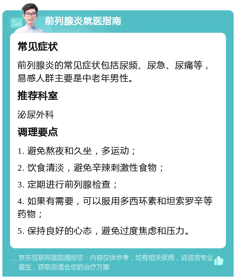 前列腺炎就医指南 常见症状 前列腺炎的常见症状包括尿频、尿急、尿痛等，易感人群主要是中老年男性。 推荐科室 泌尿外科 调理要点 1. 避免熬夜和久坐，多运动； 2. 饮食清淡，避免辛辣刺激性食物； 3. 定期进行前列腺检查； 4. 如果有需要，可以服用多西环素和坦索罗辛等药物； 5. 保持良好的心态，避免过度焦虑和压力。