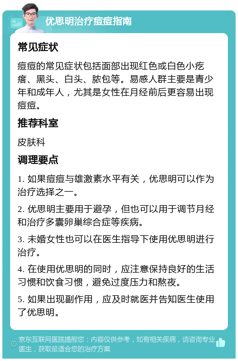 优思明治疗痘痘指南 常见症状 痘痘的常见症状包括面部出现红色或白色小疙瘩、黑头、白头、脓包等。易感人群主要是青少年和成年人，尤其是女性在月经前后更容易出现痘痘。 推荐科室 皮肤科 调理要点 1. 如果痘痘与雄激素水平有关，优思明可以作为治疗选择之一。 2. 优思明主要用于避孕，但也可以用于调节月经和治疗多囊卵巢综合症等疾病。 3. 未婚女性也可以在医生指导下使用优思明进行治疗。 4. 在使用优思明的同时，应注意保持良好的生活习惯和饮食习惯，避免过度压力和熬夜。 5. 如果出现副作用，应及时就医并告知医生使用了优思明。