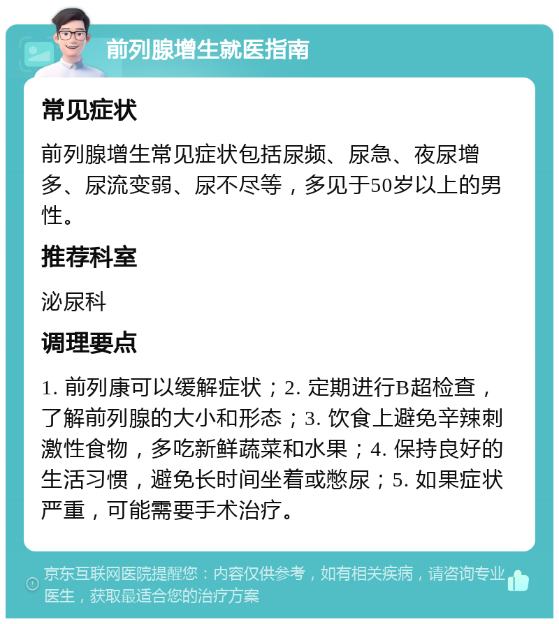 前列腺增生就医指南 常见症状 前列腺增生常见症状包括尿频、尿急、夜尿增多、尿流变弱、尿不尽等，多见于50岁以上的男性。 推荐科室 泌尿科 调理要点 1. 前列康可以缓解症状；2. 定期进行B超检查，了解前列腺的大小和形态；3. 饮食上避免辛辣刺激性食物，多吃新鲜蔬菜和水果；4. 保持良好的生活习惯，避免长时间坐着或憋尿；5. 如果症状严重，可能需要手术治疗。