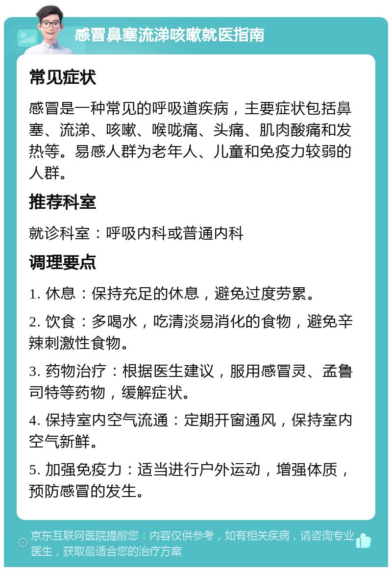 感冒鼻塞流涕咳嗽就医指南 常见症状 感冒是一种常见的呼吸道疾病，主要症状包括鼻塞、流涕、咳嗽、喉咙痛、头痛、肌肉酸痛和发热等。易感人群为老年人、儿童和免疫力较弱的人群。 推荐科室 就诊科室：呼吸内科或普通内科 调理要点 1. 休息：保持充足的休息，避免过度劳累。 2. 饮食：多喝水，吃清淡易消化的食物，避免辛辣刺激性食物。 3. 药物治疗：根据医生建议，服用感冒灵、孟鲁司特等药物，缓解症状。 4. 保持室内空气流通：定期开窗通风，保持室内空气新鲜。 5. 加强免疫力：适当进行户外运动，增强体质，预防感冒的发生。