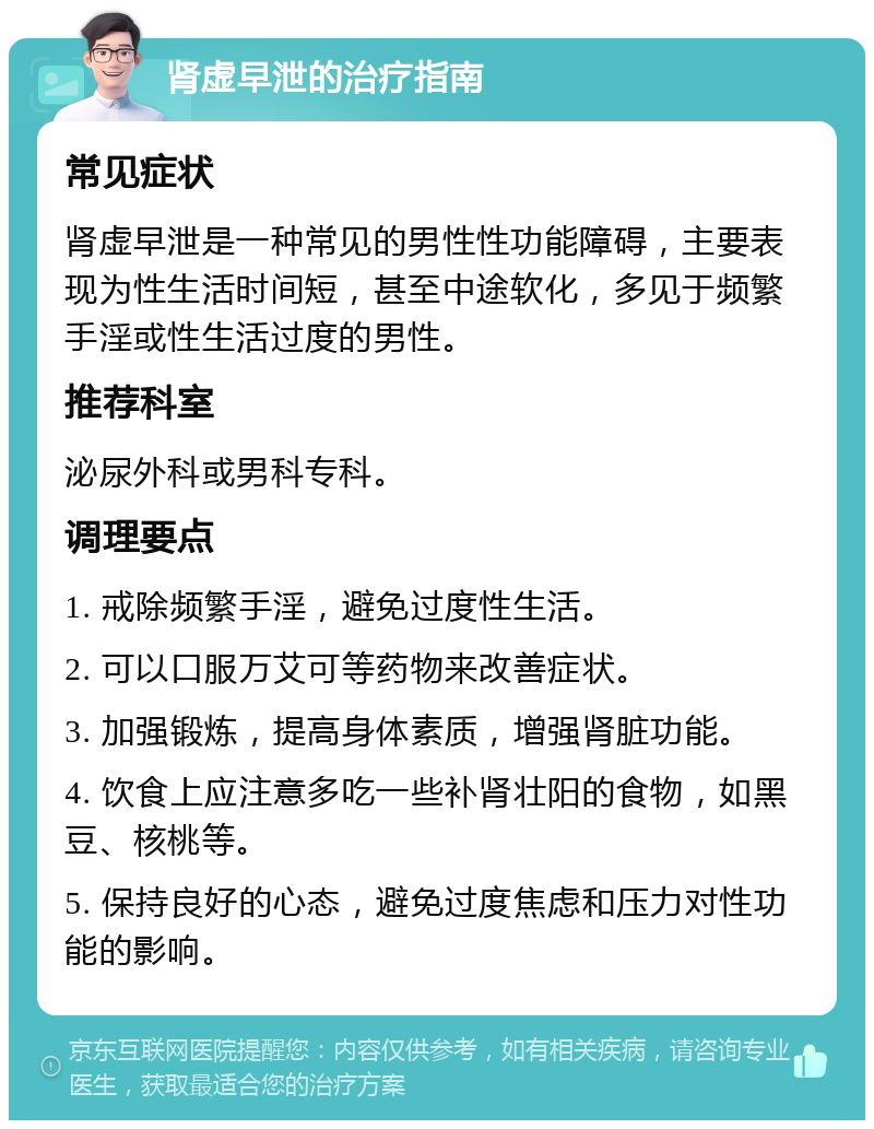 肾虚早泄的治疗指南 常见症状 肾虚早泄是一种常见的男性性功能障碍，主要表现为性生活时间短，甚至中途软化，多见于频繁手淫或性生活过度的男性。 推荐科室 泌尿外科或男科专科。 调理要点 1. 戒除频繁手淫，避免过度性生活。 2. 可以口服万艾可等药物来改善症状。 3. 加强锻炼，提高身体素质，增强肾脏功能。 4. 饮食上应注意多吃一些补肾壮阳的食物，如黑豆、核桃等。 5. 保持良好的心态，避免过度焦虑和压力对性功能的影响。