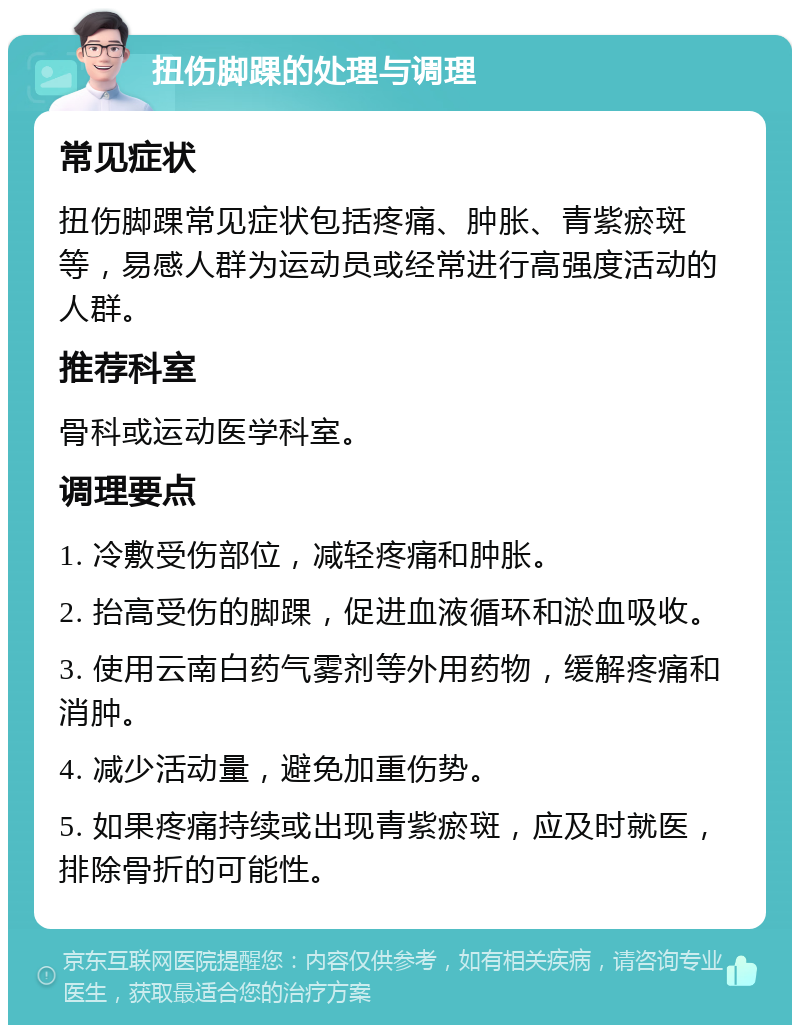 扭伤脚踝的处理与调理 常见症状 扭伤脚踝常见症状包括疼痛、肿胀、青紫瘀斑等，易感人群为运动员或经常进行高强度活动的人群。 推荐科室 骨科或运动医学科室。 调理要点 1. 冷敷受伤部位，减轻疼痛和肿胀。 2. 抬高受伤的脚踝，促进血液循环和淤血吸收。 3. 使用云南白药气雾剂等外用药物，缓解疼痛和消肿。 4. 减少活动量，避免加重伤势。 5. 如果疼痛持续或出现青紫瘀斑，应及时就医，排除骨折的可能性。