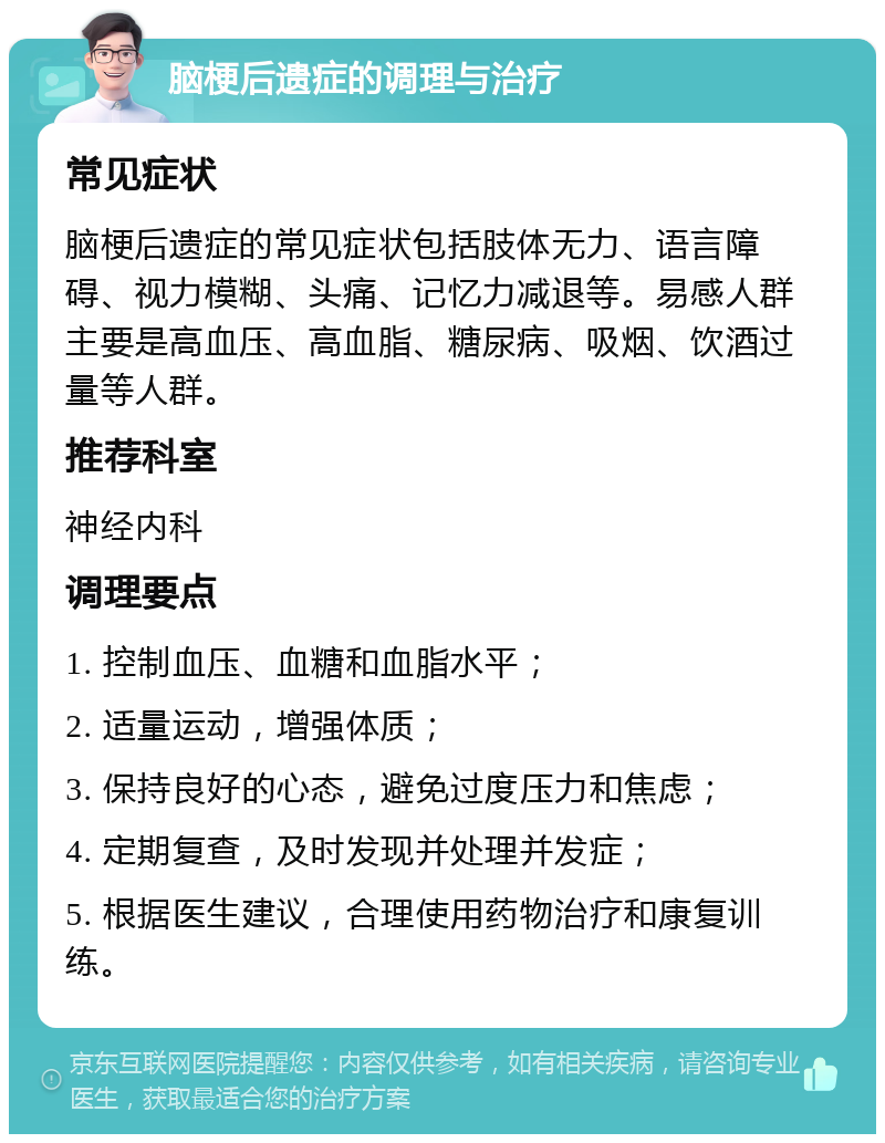 脑梗后遗症的调理与治疗 常见症状 脑梗后遗症的常见症状包括肢体无力、语言障碍、视力模糊、头痛、记忆力减退等。易感人群主要是高血压、高血脂、糖尿病、吸烟、饮酒过量等人群。 推荐科室 神经内科 调理要点 1. 控制血压、血糖和血脂水平； 2. 适量运动，增强体质； 3. 保持良好的心态，避免过度压力和焦虑； 4. 定期复查，及时发现并处理并发症； 5. 根据医生建议，合理使用药物治疗和康复训练。