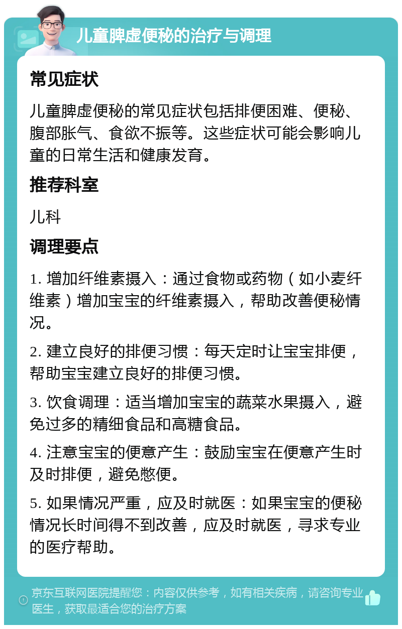 儿童脾虚便秘的治疗与调理 常见症状 儿童脾虚便秘的常见症状包括排便困难、便秘、腹部胀气、食欲不振等。这些症状可能会影响儿童的日常生活和健康发育。 推荐科室 儿科 调理要点 1. 增加纤维素摄入：通过食物或药物（如小麦纤维素）增加宝宝的纤维素摄入，帮助改善便秘情况。 2. 建立良好的排便习惯：每天定时让宝宝排便，帮助宝宝建立良好的排便习惯。 3. 饮食调理：适当增加宝宝的蔬菜水果摄入，避免过多的精细食品和高糖食品。 4. 注意宝宝的便意产生：鼓励宝宝在便意产生时及时排便，避免憋便。 5. 如果情况严重，应及时就医：如果宝宝的便秘情况长时间得不到改善，应及时就医，寻求专业的医疗帮助。