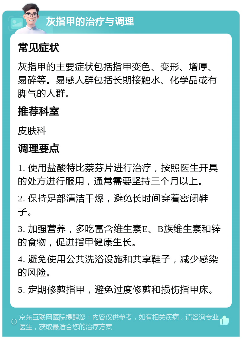 灰指甲的治疗与调理 常见症状 灰指甲的主要症状包括指甲变色、变形、增厚、易碎等。易感人群包括长期接触水、化学品或有脚气的人群。 推荐科室 皮肤科 调理要点 1. 使用盐酸特比萘芬片进行治疗，按照医生开具的处方进行服用，通常需要坚持三个月以上。 2. 保持足部清洁干燥，避免长时间穿着密闭鞋子。 3. 加强营养，多吃富含维生素E、B族维生素和锌的食物，促进指甲健康生长。 4. 避免使用公共洗浴设施和共享鞋子，减少感染的风险。 5. 定期修剪指甲，避免过度修剪和损伤指甲床。