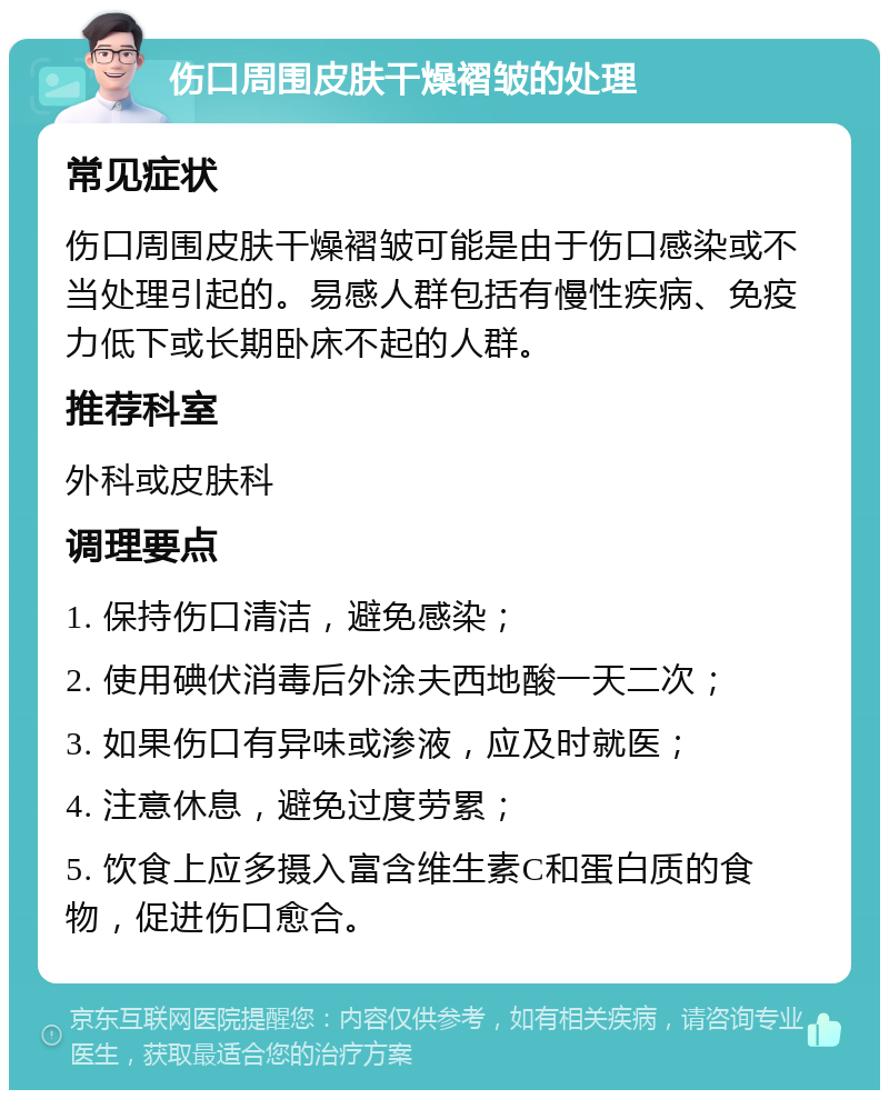 伤口周围皮肤干燥褶皱的处理 常见症状 伤口周围皮肤干燥褶皱可能是由于伤口感染或不当处理引起的。易感人群包括有慢性疾病、免疫力低下或长期卧床不起的人群。 推荐科室 外科或皮肤科 调理要点 1. 保持伤口清洁，避免感染； 2. 使用碘伏消毒后外涂夫西地酸一天二次； 3. 如果伤口有异味或渗液，应及时就医； 4. 注意休息，避免过度劳累； 5. 饮食上应多摄入富含维生素C和蛋白质的食物，促进伤口愈合。