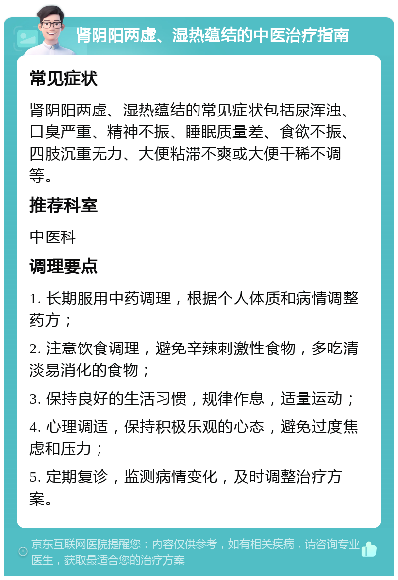 肾阴阳两虚、湿热蕴结的中医治疗指南 常见症状 肾阴阳两虚、湿热蕴结的常见症状包括尿浑浊、口臭严重、精神不振、睡眠质量差、食欲不振、四肢沉重无力、大便粘滞不爽或大便干稀不调等。 推荐科室 中医科 调理要点 1. 长期服用中药调理，根据个人体质和病情调整药方； 2. 注意饮食调理，避免辛辣刺激性食物，多吃清淡易消化的食物； 3. 保持良好的生活习惯，规律作息，适量运动； 4. 心理调适，保持积极乐观的心态，避免过度焦虑和压力； 5. 定期复诊，监测病情变化，及时调整治疗方案。