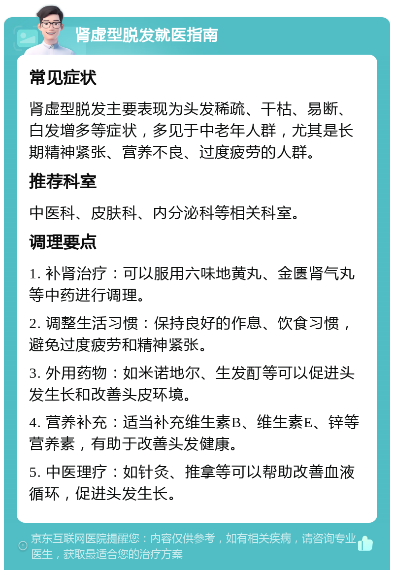 肾虚型脱发就医指南 常见症状 肾虚型脱发主要表现为头发稀疏、干枯、易断、白发增多等症状，多见于中老年人群，尤其是长期精神紧张、营养不良、过度疲劳的人群。 推荐科室 中医科、皮肤科、内分泌科等相关科室。 调理要点 1. 补肾治疗：可以服用六味地黄丸、金匮肾气丸等中药进行调理。 2. 调整生活习惯：保持良好的作息、饮食习惯，避免过度疲劳和精神紧张。 3. 外用药物：如米诺地尔、生发酊等可以促进头发生长和改善头皮环境。 4. 营养补充：适当补充维生素B、维生素E、锌等营养素，有助于改善头发健康。 5. 中医理疗：如针灸、推拿等可以帮助改善血液循环，促进头发生长。