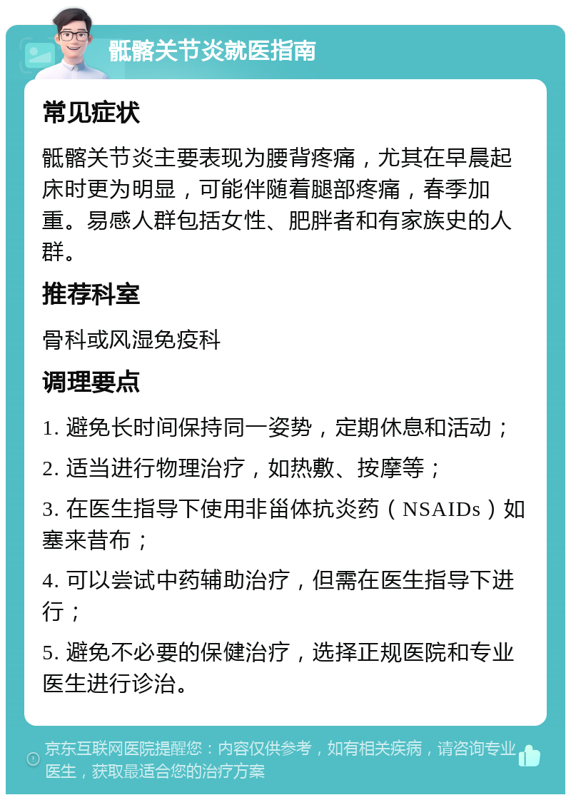 骶髂关节炎就医指南 常见症状 骶髂关节炎主要表现为腰背疼痛，尤其在早晨起床时更为明显，可能伴随着腿部疼痛，春季加重。易感人群包括女性、肥胖者和有家族史的人群。 推荐科室 骨科或风湿免疫科 调理要点 1. 避免长时间保持同一姿势，定期休息和活动； 2. 适当进行物理治疗，如热敷、按摩等； 3. 在医生指导下使用非甾体抗炎药（NSAIDs）如塞来昔布； 4. 可以尝试中药辅助治疗，但需在医生指导下进行； 5. 避免不必要的保健治疗，选择正规医院和专业医生进行诊治。