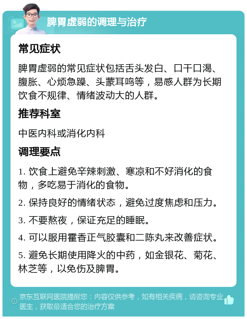 脾胃虚弱的调理与治疗 常见症状 脾胃虚弱的常见症状包括舌头发白、口干口渴、腹胀、心烦急躁、头蒙耳鸣等，易感人群为长期饮食不规律、情绪波动大的人群。 推荐科室 中医内科或消化内科 调理要点 1. 饮食上避免辛辣刺激、寒凉和不好消化的食物，多吃易于消化的食物。 2. 保持良好的情绪状态，避免过度焦虑和压力。 3. 不要熬夜，保证充足的睡眠。 4. 可以服用霍香正气胶囊和二陈丸来改善症状。 5. 避免长期使用降火的中药，如金银花、菊花、林芝等，以免伤及脾胃。