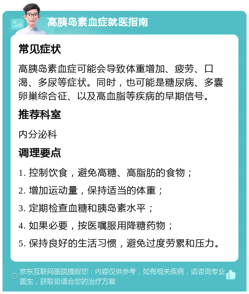 高胰岛素血症就医指南 常见症状 高胰岛素血症可能会导致体重增加、疲劳、口渴、多尿等症状。同时，也可能是糖尿病、多囊卵巢综合征、以及高血脂等疾病的早期信号。 推荐科室 内分泌科 调理要点 1. 控制饮食，避免高糖、高脂肪的食物； 2. 增加运动量，保持适当的体重； 3. 定期检查血糖和胰岛素水平； 4. 如果必要，按医嘱服用降糖药物； 5. 保持良好的生活习惯，避免过度劳累和压力。