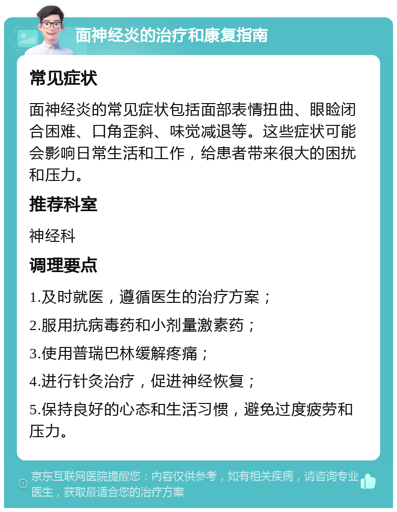 面神经炎的治疗和康复指南 常见症状 面神经炎的常见症状包括面部表情扭曲、眼睑闭合困难、口角歪斜、味觉减退等。这些症状可能会影响日常生活和工作，给患者带来很大的困扰和压力。 推荐科室 神经科 调理要点 1.及时就医，遵循医生的治疗方案； 2.服用抗病毒药和小剂量激素药； 3.使用普瑞巴林缓解疼痛； 4.进行针灸治疗，促进神经恢复； 5.保持良好的心态和生活习惯，避免过度疲劳和压力。